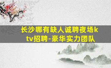长沙哪有缺人诚聘夜场ktv招聘-豪华实力团队